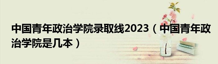 中国青年政治学院录取线2023（中国青年政治学院是几本）