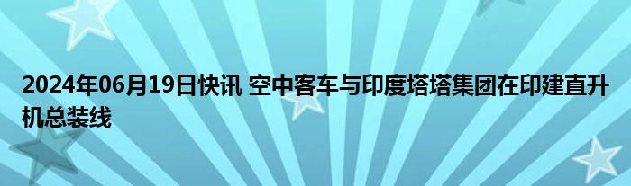 2024年06月19日快讯 空中客车与印度塔塔集团在印建直升机总装线