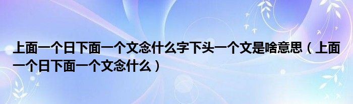 上面一个日下面一个文念什么字下头一个文是啥意思（上面一个日下面一个文念什么）