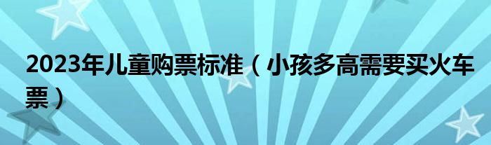 2023年儿童购票标准（小孩多高需要买火车票）