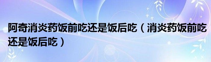 阿奇消炎药饭前吃还是饭后吃（消炎药饭前吃还是饭后吃）