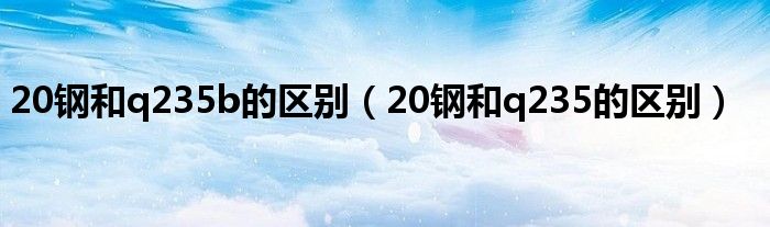 20钢和q235b的区别（20钢和q235的区别）