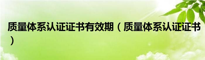 质量体系认证证书有效期（质量体系认证证书）