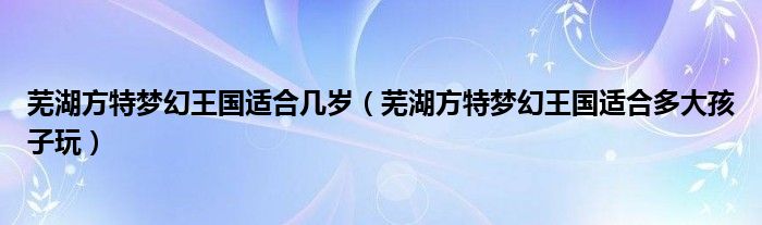 芜湖方特梦幻王国适合几岁（芜湖方特梦幻王国适合多大孩子玩）