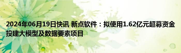 2024年06月19日快讯 新点软件：拟使用1.62亿元超募资金投建大模型及数据要素项目