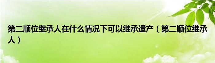 第二顺位继承人在什么情况下可以继承遗产（第二顺位继承人）