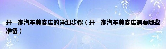 开一家汽车美容店的详细步骤（开一家汽车美容店需要哪些准备）