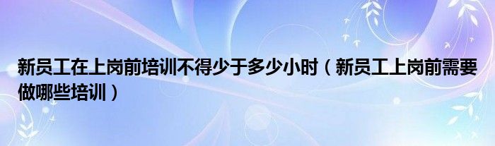 新员工在上岗前培训不得少于多少小时（新员工上岗前需要做哪些培训）