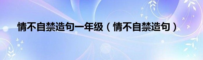 情不自禁造句一年级（情不自禁造句）