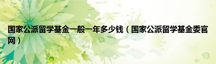 国家公派留学基金一般一年多少钱（国家公派留学基金委官网）