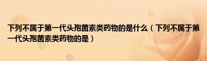 下列不属于第一代头孢菌素类药物的是什么（下列不属于第一代头孢菌素类药物的是）