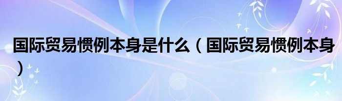 国际贸易惯例本身是什么（国际贸易惯例本身）