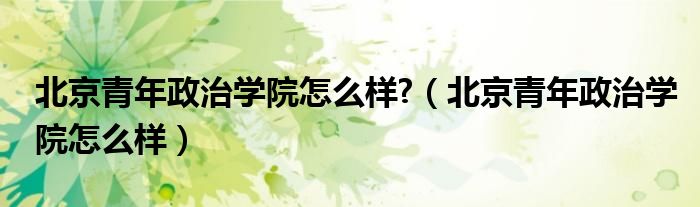 北京青年政治学院怎么样?（北京青年政治学院怎么样）