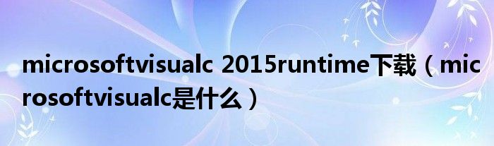 microsoftvisualc 2015runtime下载（microsoftvisualc是什么）