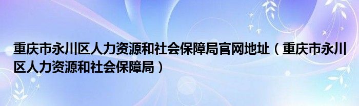 重庆市永川区人力资源和社会保障局官网地址（重庆市永川区人力资源和社会保障局）