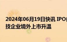 2024年06月19日快讯 IPO备案通过数量已超去年全年，科技企业境外上市升温