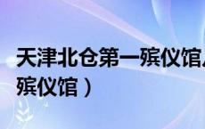 天津北仓第一殡仪馆几点开门（天津北仓第一殡仪馆）