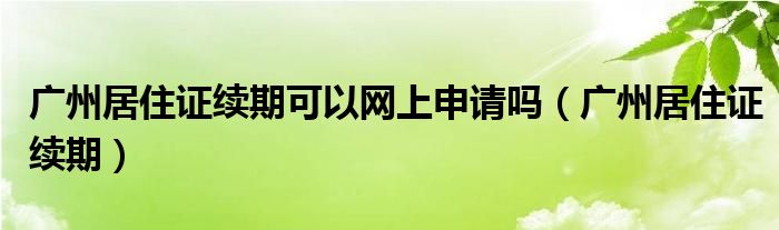 广州居住证续期可以网上申请吗（广州居住证续期）