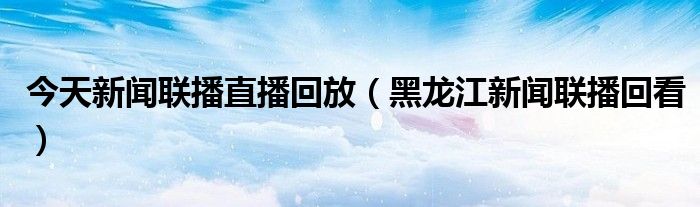 今天新闻联播直播回放（黑龙江新闻联播回看）