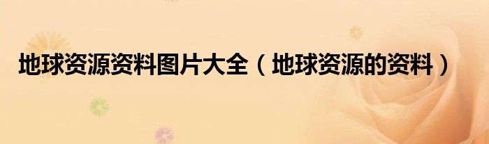 地球资源资料图片大全（地球资源的资料）