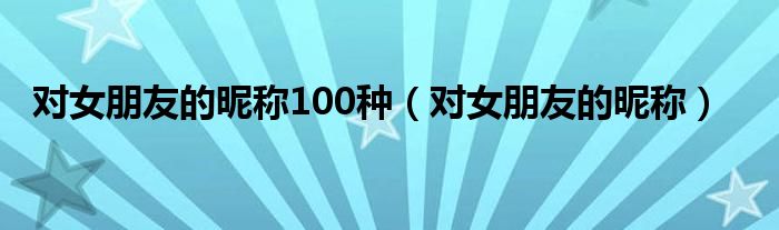 对女朋友的昵称100种（对女朋友的昵称）