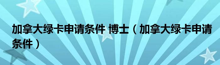 加拿大绿卡申请条件 博士（加拿大绿卡申请条件）