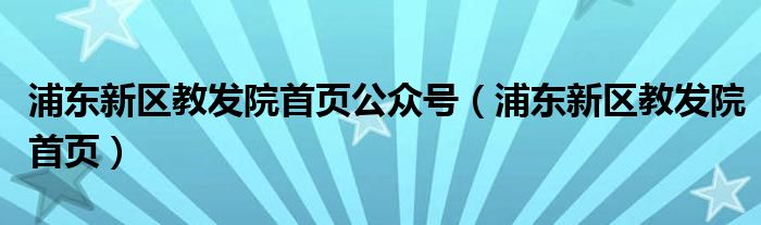 浦东新区教发院首页公众号（浦东新区教发院首页）