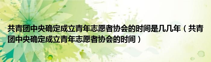 共青团中央确定成立青年志愿者协会的时间是几几年（共青团中央确定成立青年志愿者协会的时间）