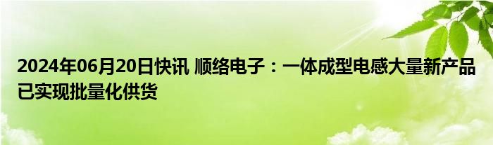 2024年06月20日快讯 顺络电子：一体成型电感大量新产品已实现批量化供货