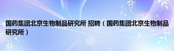 国药集团北京生物制品研究所 招聘（国药集团北京生物制品研究所）