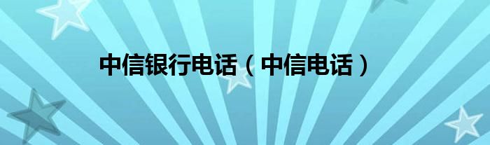 中信银行电话（中信电话）