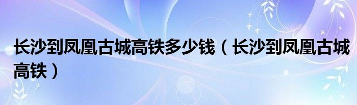 长沙到凤凰古城高铁多少钱（长沙到凤凰古城高铁）