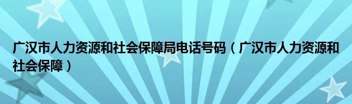 广汉市人力资源和社会保障局电话号码（广汉市人力资源和社会保障）