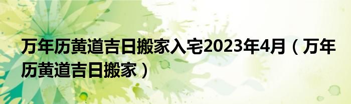 万年历黄道吉日搬家入宅2023年4月（万年历黄道吉日搬家）