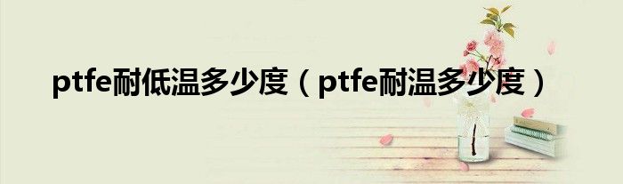 ptfe耐低温多少度（ptfe耐温多少度）