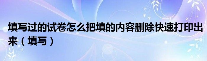 填写过的试卷怎么把填的内容删除快速打印出来（填写）