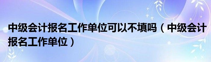 中级会计报名工作单位可以不填吗（中级会计报名工作单位）