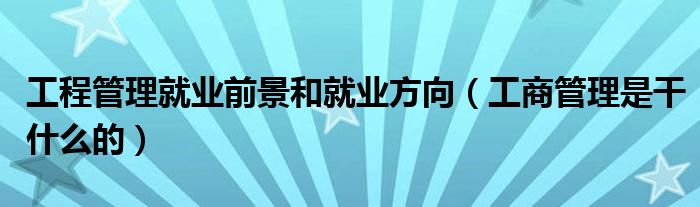 工程管理就业前景和就业方向（工商管理是干什么的）