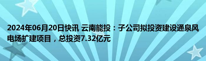 2024年06月20日快讯 云南能投：子公司拟投资建设通泉风电场扩建项目，总投资7.32亿元