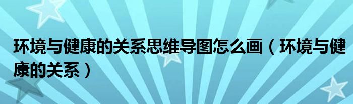 环境与健康的关系思维导图怎么画（环境与健康的关系）