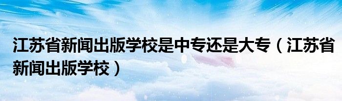 江苏省新闻出版学校是中专还是大专（江苏省新闻出版学校）