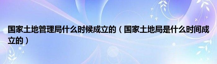 国家土地管理局什么时候成立的（国家土地局是什么时间成立的）