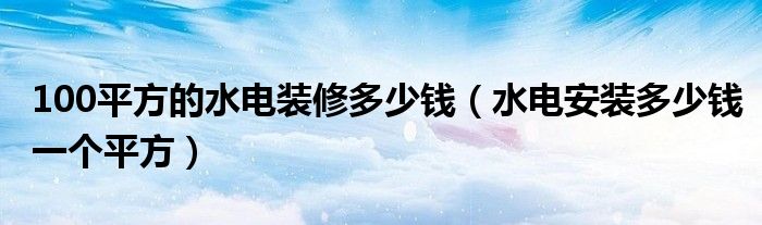 100平方的水电装修多少钱（水电安装多少钱一个平方）