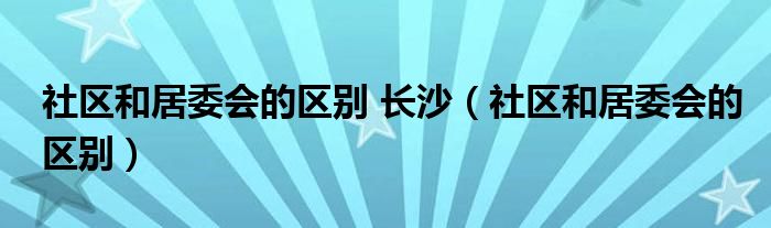 社区和居委会的区别 长沙（社区和居委会的区别）