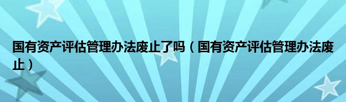 国有资产评估管理办法废止了吗（国有资产评估管理办法废止）