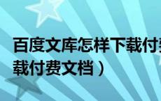 百度文库怎样下载付费文档（百度文库怎么下载付费文档）