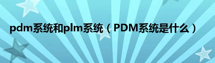 pdm系统和plm系统（PDM系统是什么）