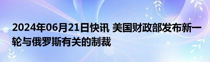 2024年06月21日快讯 美国财政部发布新一轮与俄罗斯有关的制裁