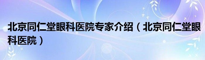 北京同仁堂眼科医院专家介绍（北京同仁堂眼科医院）