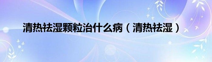 清热祛湿颗粒治什么病（清热祛湿）